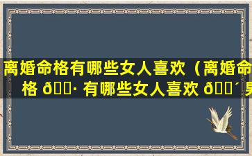 离婚命格有哪些女人喜欢（离婚命格 🌷 有哪些女人喜欢 🌴 男人呢）